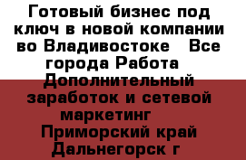 Готовый бизнес под ключ в новой компании во Владивостоке - Все города Работа » Дополнительный заработок и сетевой маркетинг   . Приморский край,Дальнегорск г.